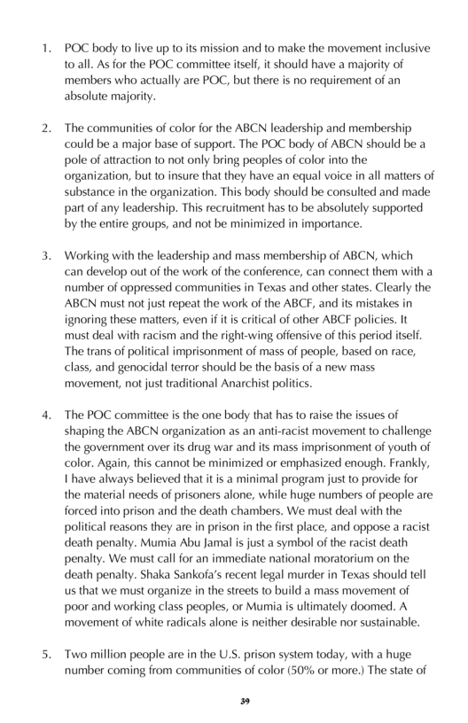 1  POC body to live up to its mission and to make the movement inclusive 102all. As for the POC committee itself, it should have a majority of members who actually are POC, but there is no requirement of an absolute majority.  ‘The communities of color for the ABCN leadership and membership could be a major base of support. The POC body of ABCN should be a pole of atraction to not only bring peoples of color into the organization, but to insure that they have an equal voice in all matters of substance in the organization. This body should be consulted and made part of any leadership. This recruitment has to be absolutely supported by the entire groups, and not be minimized in importance.  Working with the leadership and mass membership of ABCN, which can develop out of the work o the conference, can connect them with a number of oppressed communities in Texas and other states. Clearly the ABCN must not just repeat the work of the ABCF, and its mistakes in ignoring these matters, even if it is critical of other ABCF policies. It must deal with racism and the right-wing offensive of this period itsef. “The trans of political imprisonment of mass of people, based on race, class, and genocidal terror should be the basis of a new mass movement, not just traditional Anarchist politis.  The POC committee is the one body that has to raise the issues of shaping the ABCN organization as an anti-racist movement to challenge the government over its drug war and its mass imprisonment of youth of color. Again, this cannot be minimized or emphasized enough. Frankly, 1 have always believed that it is a minimal program just to provide for the material needs of prisoners alone, while huge numbers of people are forced into prison and the death chambers. We must deal with the political reasons they are i prison in the first place, and oppose a racist death penalty. Mumia Abu Jamal is just a symbol of the racist death penalty. We must call for an immediate national moratorium on the death penalty. Shaka Sankofa’s recent legal murder in Texas should tell us that we must organize in the streets o build a mass movement of poor and working class peoples, or Mumia is ultimately doomed. A movement of white radicals alone is neither desirable nor sustainable.  Two million people are in the U.S. prison system today, with a huge number coming from communities of color (50% or more.) The state of  » 